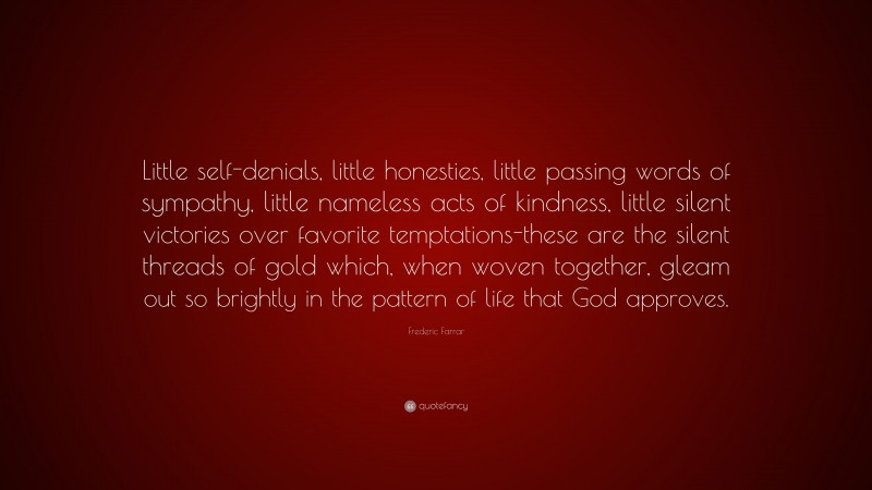 Frederic Farrar Quote: “Little self-denials, little honesties, little passing words of sympathy, little nameless acts of kindness, little silent victories over favorite temptations-these are the silent threads of gold which, when woven together, gleam out so brightly in the pattern of life that God approves.”