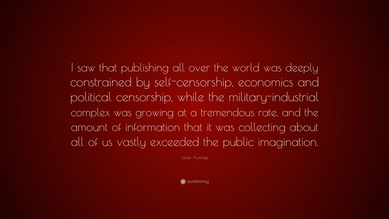 Julian Assange Quote: “I saw that publishing all over the world was deeply constrained by self-censorship, economics and political censorship, while the military-industrial complex was growing at a tremendous rate, and the amount of information that it was collecting about all of us vastly exceeded the public imagination.”
