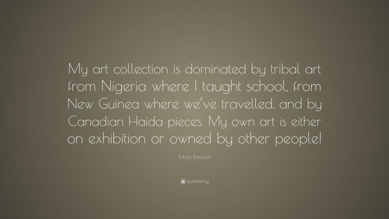 Robert Bateman Quote: “My art collection is dominated by tribal art from Nigeria where I taught school, from New Guinea where we’ve travelled, and by Canadian Haida pieces. My own art is either on exhibition or owned by other people!”