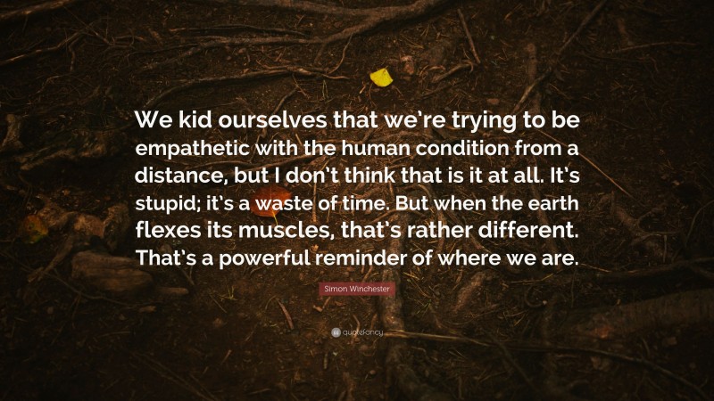 Simon Winchester Quote: “We kid ourselves that we’re trying to be empathetic with the human condition from a distance, but I don’t think that is it at all. It’s stupid; it’s a waste of time. But when the earth flexes its muscles, that’s rather different. That’s a powerful reminder of where we are.”