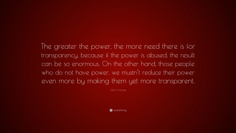 Julian Assange Quote: “The greater the power, the more need there is for transparency, because if the power is abused, the result can be so enormous. On the other hand, those people who do not have power, we mustn’t reduce their power even more by making them yet more transparent.”