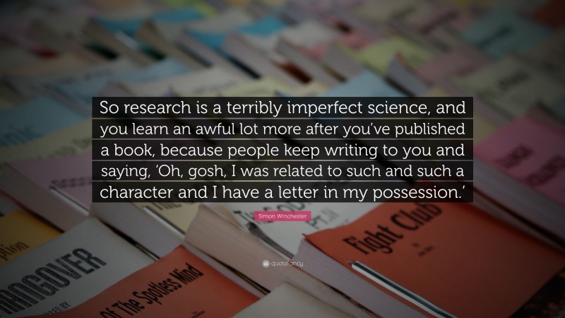 Simon Winchester Quote: “So research is a terribly imperfect science, and you learn an awful lot more after you’ve published a book, because people keep writing to you and saying, ‘Oh, gosh, I was related to such and such a character and I have a letter in my possession.’”