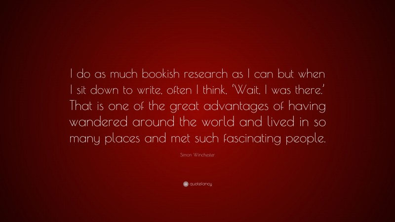 Simon Winchester Quote: “I do as much bookish research as I can but when I sit down to write, often I think, ‘Wait, I was there.’ That is one of the great advantages of having wandered around the world and lived in so many places and met such fascinating people.”