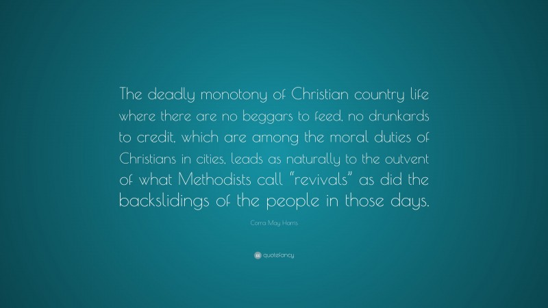 Corra May Harris Quote: “The deadly monotony of Christian country life where there are no beggars to feed, no drunkards to credit, which are among the moral duties of Christians in cities, leads as naturally to the outvent of what Methodists call “revivals” as did the backslidings of the people in those days.”