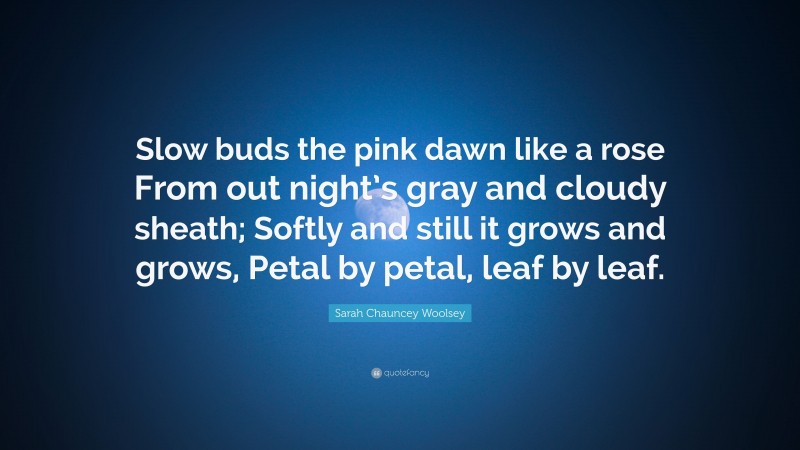 Sarah Chauncey Woolsey Quote: “Slow buds the pink dawn like a rose From out night’s gray and cloudy sheath; Softly and still it grows and grows, Petal by petal, leaf by leaf.”