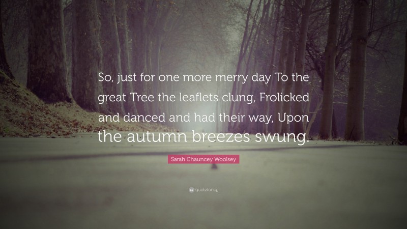 Sarah Chauncey Woolsey Quote: “So, just for one more merry day To the great Tree the leaflets clung, Frolicked and danced and had their way, Upon the autumn breezes swung.”