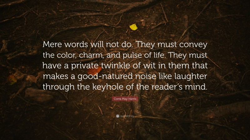 Corra May Harris Quote: “Mere words will not do. They must convey the color, charm, and pulse of life. They must have a private twinkle of wit in them that makes a good-natured noise like laughter through the keyhole of the reader’s mind.”