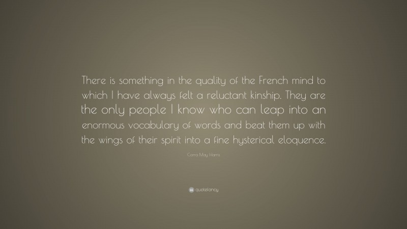 Corra May Harris Quote: “There is something in the quality of the French mind to which I have always felt a reluctant kinship. They are the only people I know who can leap into an enormous vocabulary of words and beat them up with the wings of their spirit into a fine hysterical eloquence.”