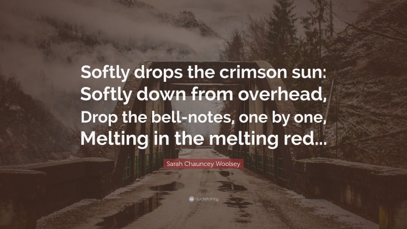 Sarah Chauncey Woolsey Quote: “Softly drops the crimson sun: Softly down from overhead, Drop the bell-notes, one by one, Melting in the melting red...”