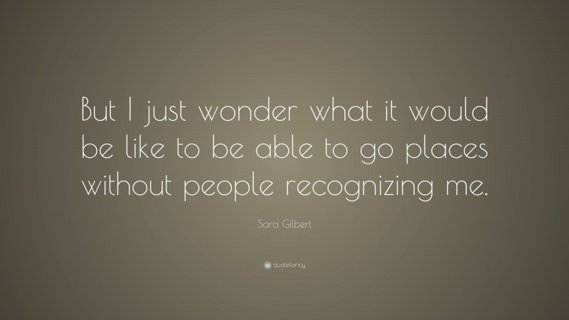 Sara Gilbert Quote: “But I just wonder what it would be like to be able to go places without people recognizing me.”
