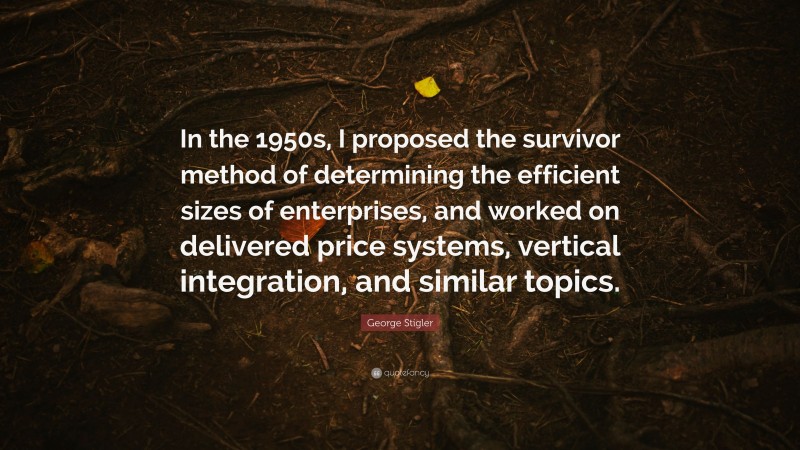 George Stigler Quote: “In the 1950s, I proposed the survivor method of determining the efficient sizes of enterprises, and worked on delivered price systems, vertical integration, and similar topics.”