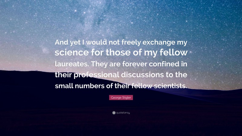 George Stigler Quote: “And yet I would not freely exchange my science for those of my fellow laureates. They are forever confined in their professional discussions to the small numbers of their fellow scientists.”