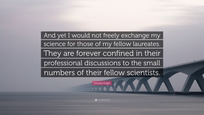 George Stigler Quote: “And yet I would not freely exchange my science for those of my fellow laureates. They are forever confined in their professional discussions to the small numbers of their fellow scientists.”