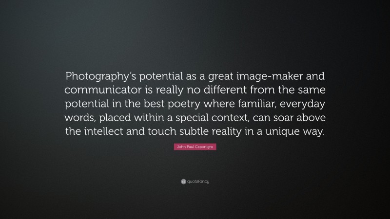 John Paul Caponigro Quote: “Photography’s potential as a great image-maker and communicator is really no different from the same potential in the best poetry where familiar, everyday words, placed within a special context, can soar above the intellect and touch subtle reality in a unique way.”