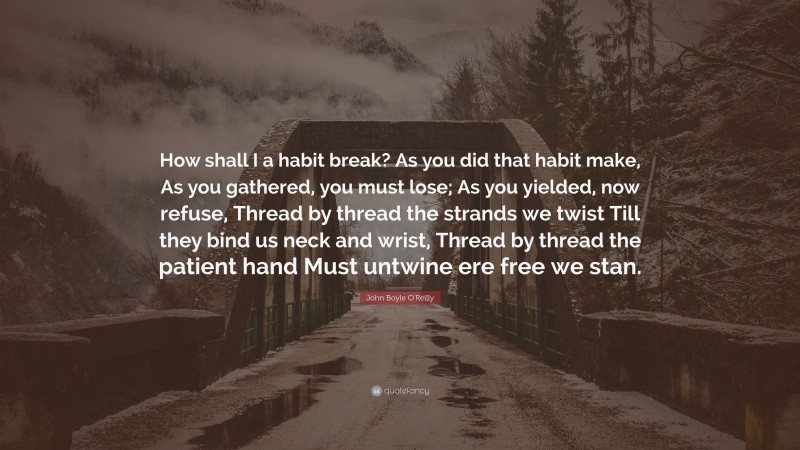 John Boyle O'Reilly Quote: “How shall I a habit break? As you did that habit make, As you gathered, you must lose; As you yielded, now refuse, Thread by thread the strands we twist Till they bind us neck and wrist, Thread by thread the patient hand Must untwine ere free we stan.”