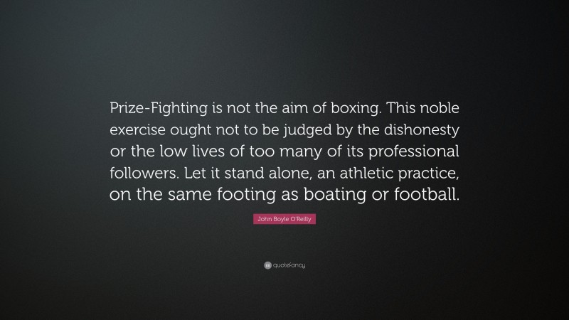John Boyle O'Reilly Quote: “Prize-Fighting is not the aim of boxing. This noble exercise ought not to be judged by the dishonesty or the low lives of too many of its professional followers. Let it stand alone, an athletic practice, on the same footing as boating or football.”
