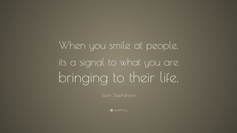 Sean Stephenson Quote: “When you smile at people, its a signal to what you are bringing to their life.”