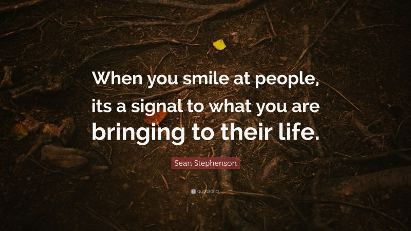 Sean Stephenson Quote: “When you smile at people, its a signal to what you are bringing to their life.”