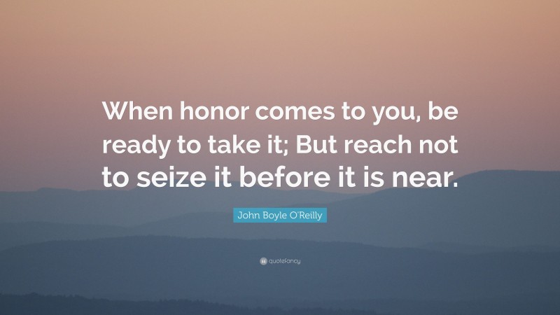 John Boyle O'Reilly Quote: “When honor comes to you, be ready to take it; But reach not to seize it before it is near.”
