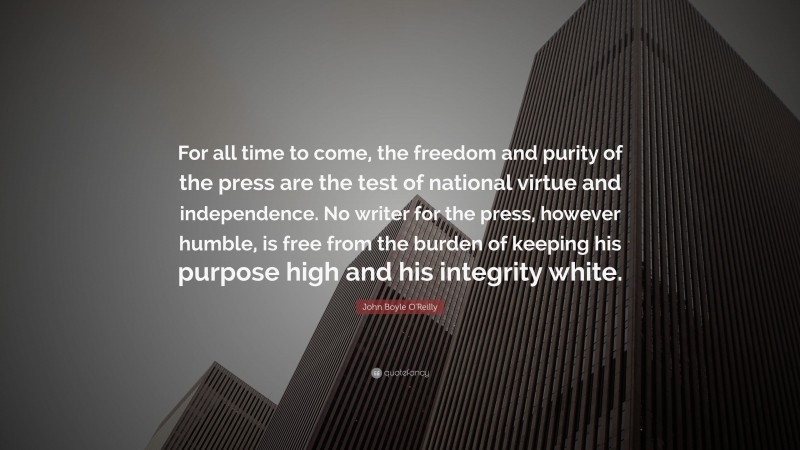 John Boyle O'Reilly Quote: “For all time to come, the freedom and purity of the press are the test of national virtue and independence. No writer for the press, however humble, is free from the burden of keeping his purpose high and his integrity white.”