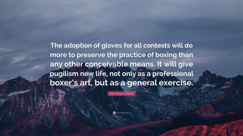 John Boyle O'Reilly Quote: “The adoption of gloves for all contests will do more to preserve the practice of boxing than any other conceivable means. It will give pugilism new life, not only as a professional boxer’s art, but as a general exercise.”