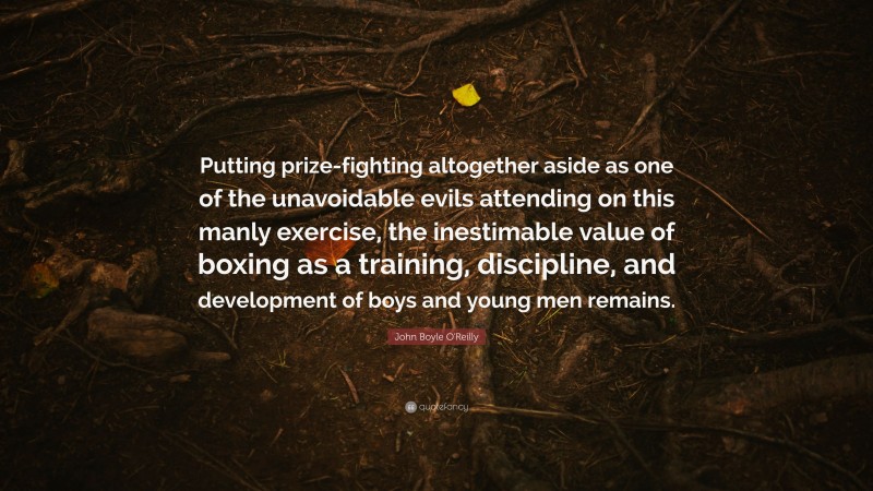 John Boyle O'Reilly Quote: “Putting prize-fighting altogether aside as one of the unavoidable evils attending on this manly exercise, the inestimable value of boxing as a training, discipline, and development of boys and young men remains.”