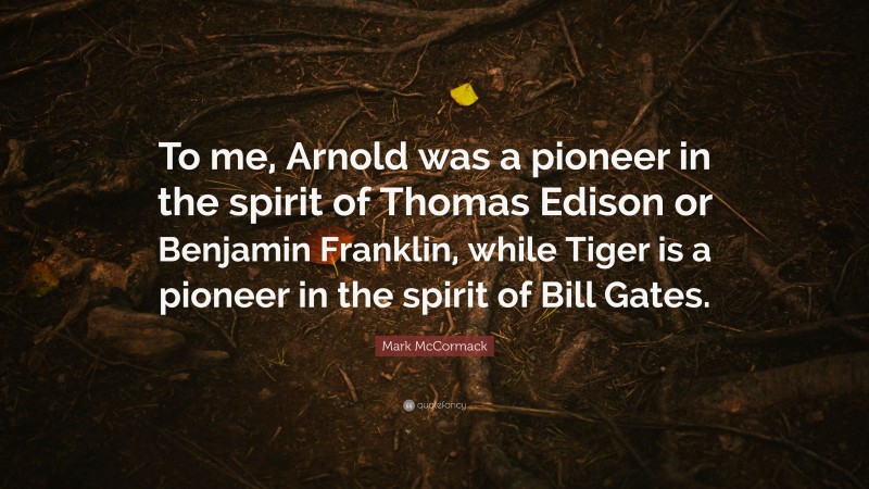 Mark McCormack Quote: “To me, Arnold was a pioneer in the spirit of Thomas Edison or Benjamin Franklin, while Tiger is a pioneer in the spirit of Bill Gates.”