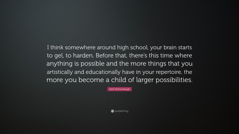 Mark Mothersbaugh Quote: “I think somewhere around high school, your brain starts to gel, to harden. Before that, there’s this time where anything is possible and the more things that you artistically and educationally have in your repertoire, the more you become a child of larger possibilities.”