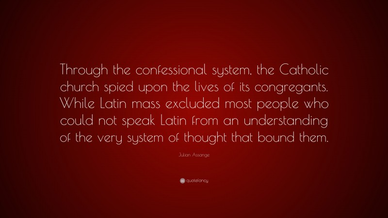 Julian Assange Quote: “Through the confessional system, the Catholic church spied upon the lives of its congregants. While Latin mass excluded most people who could not speak Latin from an understanding of the very system of thought that bound them.”
