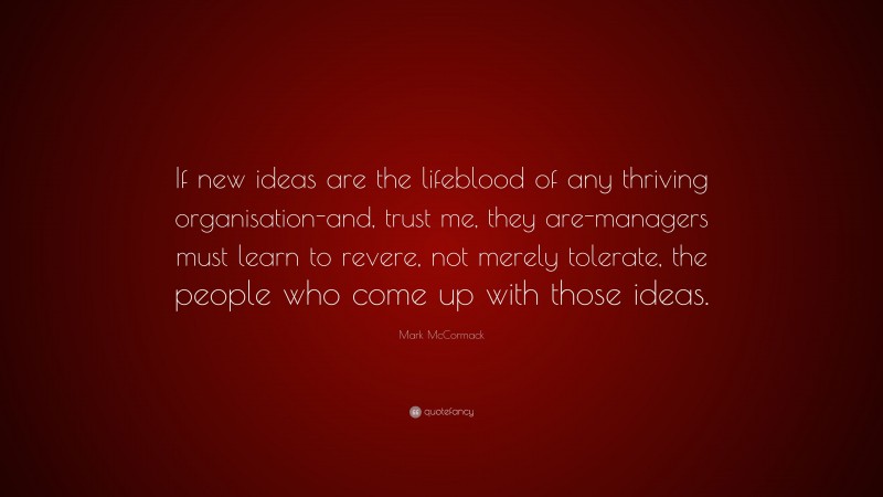 Mark McCormack Quote: “If new ideas are the lifeblood of any thriving organisation-and, trust me, they are-managers must learn to revere, not merely tolerate, the people who come up with those ideas.”