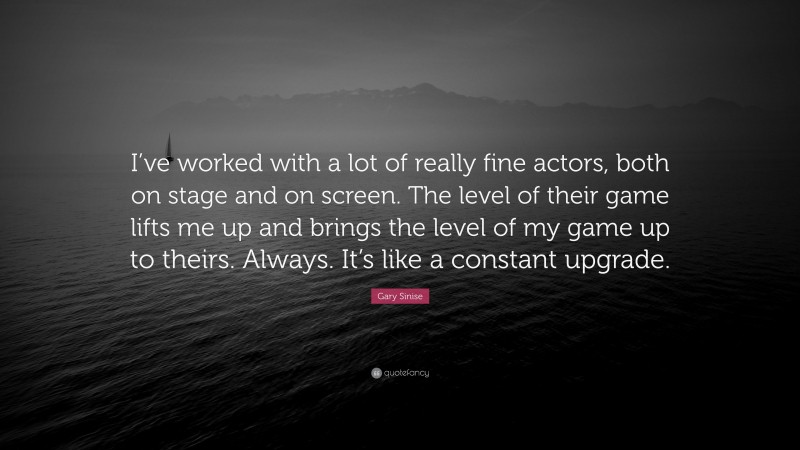 Gary Sinise Quote: “I’ve worked with a lot of really fine actors, both on stage and on screen. The level of their game lifts me up and brings the level of my game up to theirs. Always. It’s like a constant upgrade.”