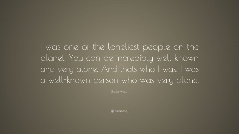 Sheila Walsh Quote: “I was one of the loneliest people on the planet. You can be incredibly well known and very alone. And thats who I was. I was a well-known person who was very alone.”