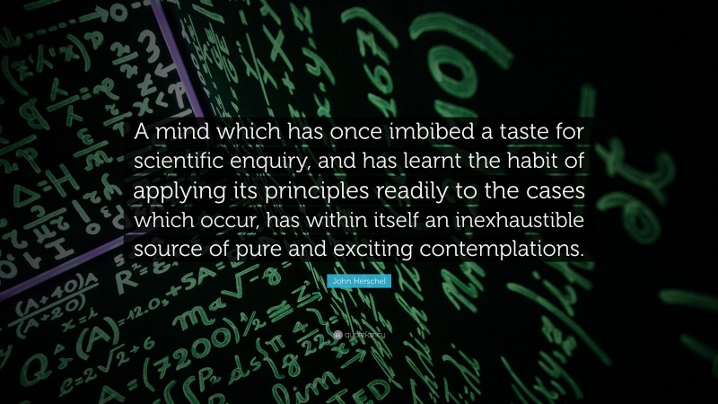 John Herschel Quote: “A mind which has once imbibed a taste for scientific enquiry, and has learnt the habit of applying its principles readily to the cases which occur, has within itself an inexhaustible source of pure and exciting contemplations.”