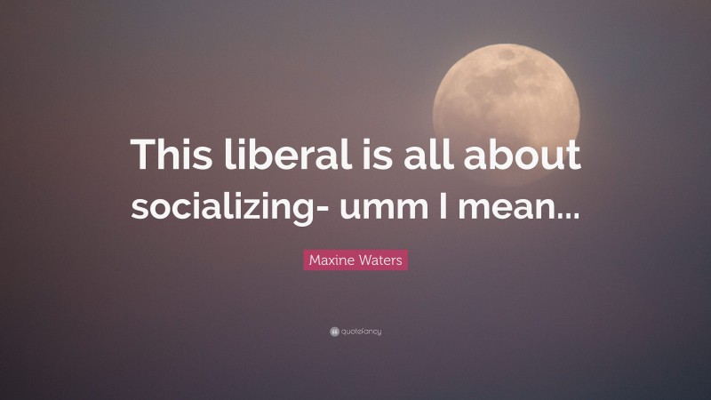 Maxine Waters Quote: “This liberal is all about socializing- umm I mean...”