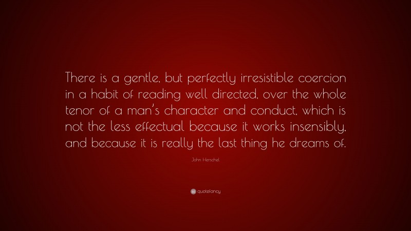John Herschel Quote: “There is a gentle, but perfectly irresistible coercion in a habit of reading well directed, over the whole tenor of a man’s character and conduct, which is not the less effectual because it works insensibly, and because it is really the last thing he dreams of.”