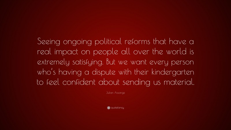 Julian Assange Quote: “Seeing ongoing political reforms that have a real impact on people all over the world is extremely satisfying. But we want every person who’s having a dispute with their kindergarten to feel confident about sending us material.”