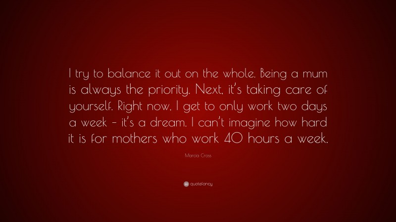 Marcia Cross Quote: “I try to balance it out on the whole. Being a mum is always the priority. Next, it’s taking care of yourself. Right now, I get to only work two days a week – it’s a dream. I can’t imagine how hard it is for mothers who work 40 hours a week.”
