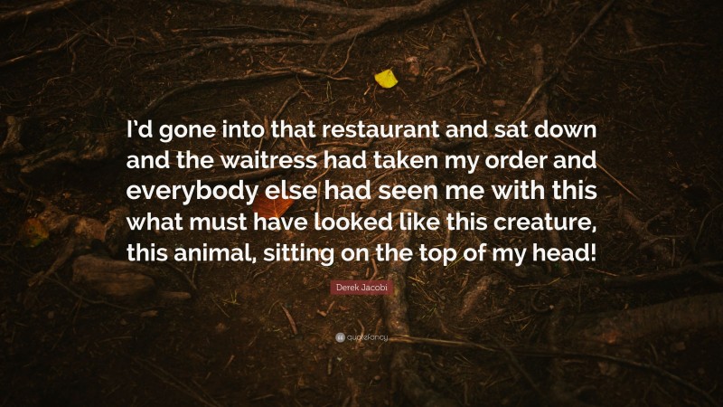 Derek Jacobi Quote: “I’d gone into that restaurant and sat down and the waitress had taken my order and everybody else had seen me with this what must have looked like this creature, this animal, sitting on the top of my head!”