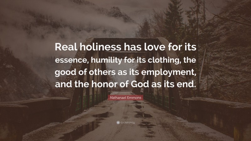 Nathanael Emmons Quote: “Real holiness has love for its essence, humility for its clothing, the good of others as its employment, and the honor of God as its end.”