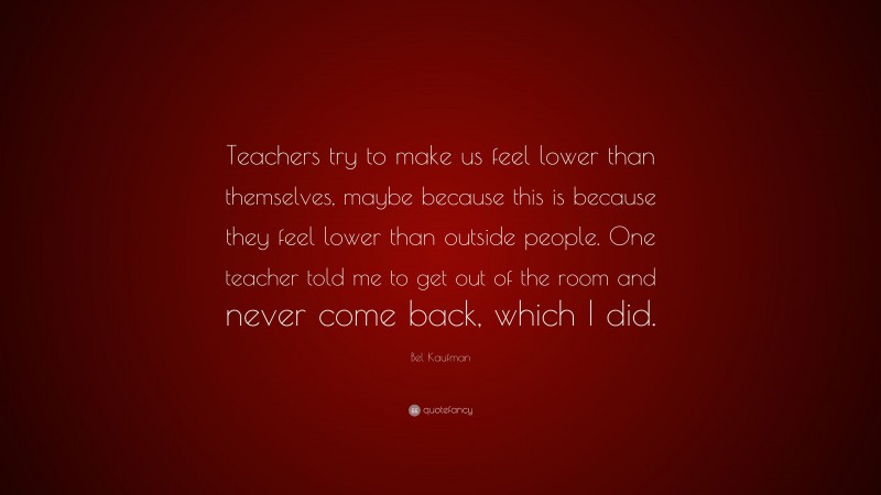 Bel Kaufman Quote: “Teachers try to make us feel lower than themselves, maybe because this is because they feel lower than outside people. One teacher told me to get out of the room and never come back, which I did.”