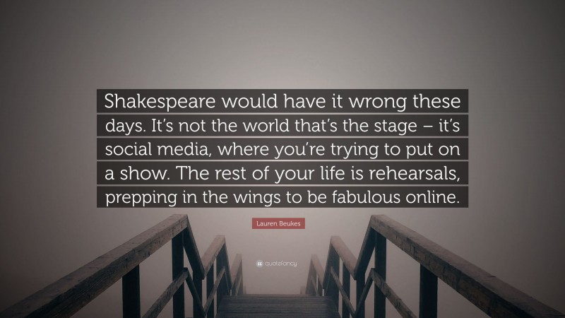 Lauren Beukes Quote: “Shakespeare would have it wrong these days. It’s not the world that’s the stage – it’s social media, where you’re trying to put on a show. The rest of your life is rehearsals, prepping in the wings to be fabulous online.”