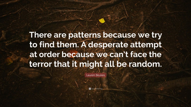 Lauren Beukes Quote: “There are patterns because we try to find them. A desperate attempt at order because we can’t face the terror that it might all be random.”