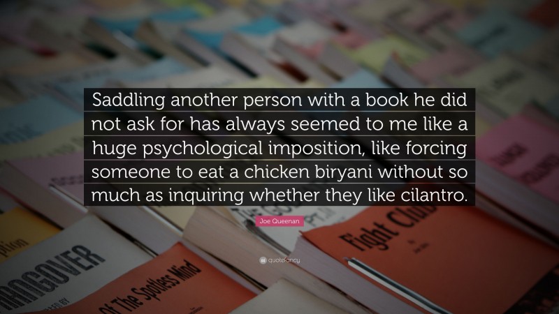 Joe Queenan Quote: “Saddling another person with a book he did not ask for has always seemed to me like a huge psychological imposition, like forcing someone to eat a chicken biryani without so much as inquiring whether they like cilantro.”