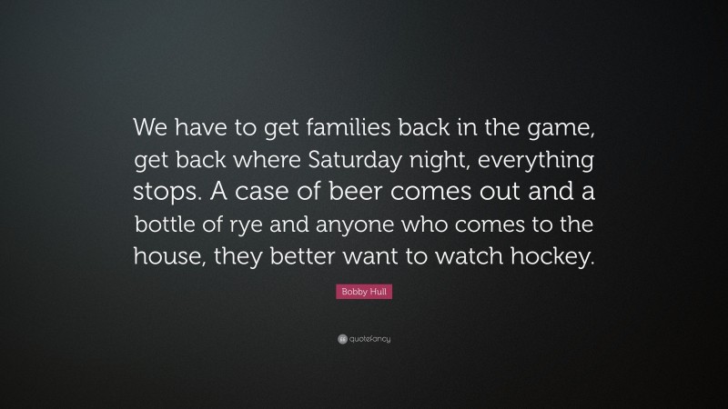 Bobby Hull Quote: “We have to get families back in the game, get back where Saturday night, everything stops. A case of beer comes out and a bottle of rye and anyone who comes to the house, they better want to watch hockey.”