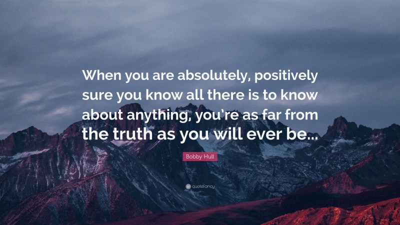 Bobby Hull Quote: “When you are absolutely, positively sure you know all there is to know about anything, you’re as far from the truth as you will ever be...”