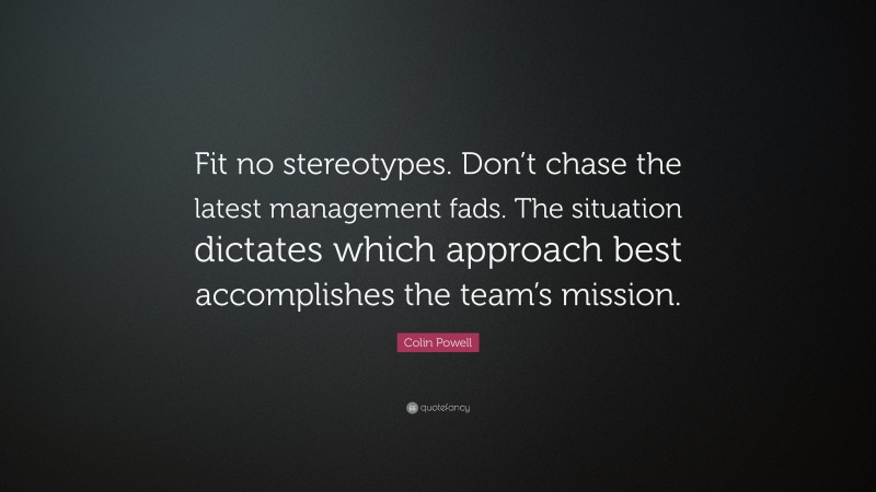 Colin Powell Quote: “Fit no stereotypes. Don’t chase the latest management fads. The situation dictates which approach best accomplishes the team’s mission.”