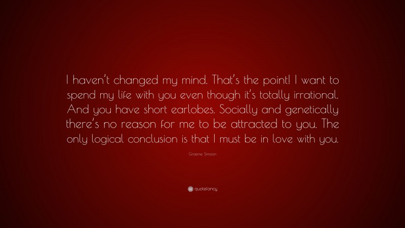 Graeme Simsion Quote: “I haven’t changed my mind. That’s the point! I want to spend my life with you even though it’s totally irrational. And you have short earlobes. Socially and genetically there’s no reason for me to be attracted to you. The only logical conclusion is that I must be in love with you.”