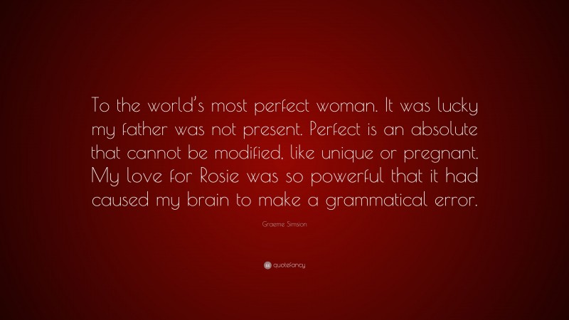 Graeme Simsion Quote: “To the world’s most perfect woman. It was lucky my father was not present. Perfect is an absolute that cannot be modified, like unique or pregnant. My love for Rosie was so powerful that it had caused my brain to make a grammatical error.”
