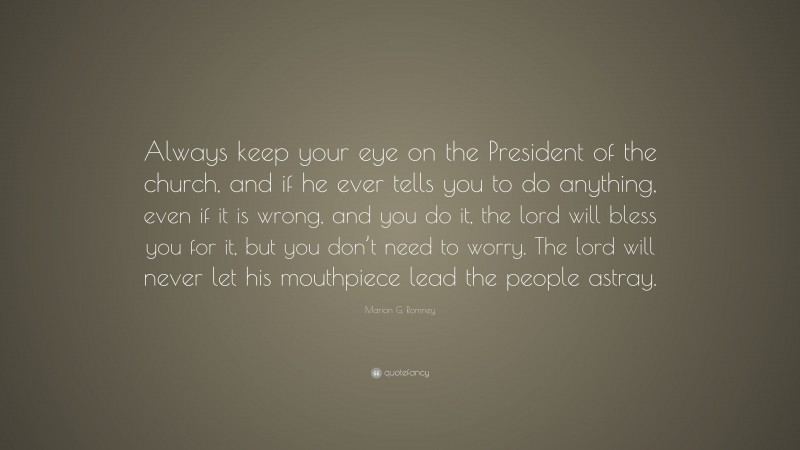 Marion G. Romney Quote: “Always keep your eye on the President of the church, and if he ever tells you to do anything, even if it is wrong, and you do it, the lord will bless you for it, but you don’t need to worry. The lord will never let his mouthpiece lead the people astray.”