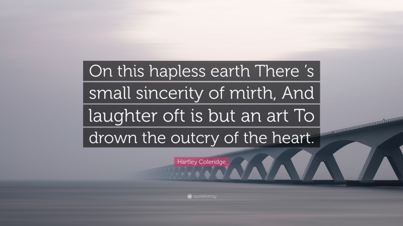 Hartley Coleridge Quote: “On this hapless earth There ’s small sincerity of mirth, And laughter oft is but an art To drown the outcry of the heart.”